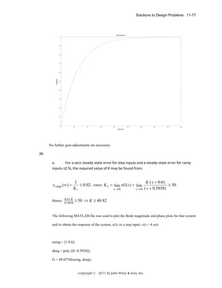 Solutions to Design Problems 11-77

Step Response
1

0.9

0.8

0.7

Amplitude

0.6

0.5

0.4

0.3

0.2

0.1

0

0

20

40

60

80

100

120

140

160

180

Time (sec)

No further gain adjustments are necessary.
35.

a.
For a zero steady‐state error for step inputs and a steady‐state error for ramp 
inputs ≤2 %, the required value of K may be found from: 

eramp (∞) =

1
K ( s + 0 .6 )
≤ 0.02 , where K v = lim sG ( s ) = lim
≥ 50 .
Kv
s →0
s → 0 ( s + 0.5858)

Hence: 0.6× K ≥ 50 ⇒ K ≥ 48.82
0.5858

The following MATLAB file was used to plot the Bode magnitude and phase plots for that system
and to obtain the response of the system, c(t), to a step input, r(t) = 4 u(t).

numg = [1 0.6];
deng = poly ([0 -0.5858]);
G = 48.82*tf(numg, deng);

Copyright © 2011 by John Wiley & Sons, Inc.

 