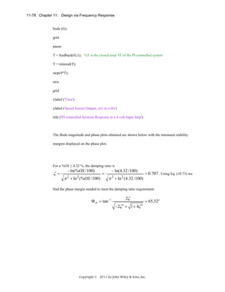 11-78 Chapter 11: Design via Frequency Response

bode (G);
grid
pause
T = feedback(G,1); %T is the closed-loop TF of the PI-controlled system
T = minreal(T);
step(4*T);
axis
grid
xlabel ('Time')
ylabel ('Speed Sensor Output, c(t) in volts')
title ('PI-controlled Systems Response to a 4 volt Input Step')

The Bode magnitude and phase plots obtained are shown below with the minimum stability
margins displayed on the phase plot.

For a %OS ≤ 4.32 %, the damping ratio is

ζ =

− ln(%OS / 100)

π 2 + ln 2 (%OS / 100)

=

− ln(4.32 / 100)

π 2 + ln 2 (4.32 / 100)

= 0.707 . Using Eq. (10.73) we

find the phase margin needed to meet the damping ratio requirement:

Φ M = tan −1

2ζ
−2ζ 2 + 1 + 4ζ 4

= 65.52o

Copyright © 2011 by John Wiley & Sons, Inc.

 