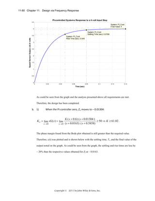 11-80 Chapter 11: Design via Frequency Response

PI-controlled Systems Response to a 4 volt Input Step
4.5

System: PI_Cont
Final Value: 4
4

System: PI_Cont
Settling Time (sec): 0.0799

Speed Sensor Output, c(t) in volts

3.5

System: PI_Cont
Rise Time (sec): 0.045

3

2.5

2

1.5

1

0.5

0

0

0.02

0.04

0.06

0.08

0.1

0.12

0.14

Time (sec)

As could be seen from the graph and the analysis presented above all requirements are met.
Therefore, the design has been completed.

b. 1) 

When the PI‐controller zero, ZI, moves to – 0.01304:  

K v = lim sG ( s ) = lim
s →0

s →0

 

K ( s + 0.6) ( s + 0.01304 )
≥ 50 ⇒ K ≥ 61.02 .
( s + 0.0163) ( s + 0.5858)

The phase margin found from the Bode plot obtained is still greater than the required value.
Therefore, c(t) was plotted and is shown below with the settling time, Ts, and the final value of the
output noted on the graph. As could be seen from the graph, the settling and rise times are less by
~ 20% than the respective values obtained for ZI at – 0.0163.

Copyright © 2011 by John Wiley & Sons, Inc.

 