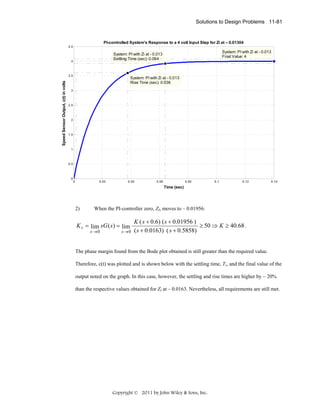 Solutions to Design Problems 11-81

PI-controlled System's Response to a 4 volt Input Step for Zi at – 0.01304
4.5

4

3.5

Speed Sensor Output, c(t) in volts

System: PI with Zi at - 0.013
Final Value: 4

System: PI with Zi at - 0.013
Settling Time (sec): 0.064

System: PI with Zi at - 0.013
Rise Time (sec): 0.036

3

2.5

2

1.5

1

0.5

0

0

0.02

0.04

0.06

0.08

0.1

0.12

0.14

Time (sec)

2)

When the PI-controller zero, ZI, moves to – 0.01956:

K v = lim sG ( s ) = lim
s →0

s →0

K ( s + 0.6) ( s + 0.01956 )
≥ 50 ⇒ K ≥ 40.68 .
( s + 0.0163) ( s + 0.5858)

The phase margin found from the Bode plot obtained is still greater than the required value.
Therefore, c(t) was plotted and is shown below with the settling time, Ts, and the final value of the
output noted on the graph. In this case, however, the settling and rise times are higher by ~ 20%
than the respective values obtained for ZI at – 0.0163. Nevertheless, all requirements are still met.

Copyright © 2011 by John Wiley & Sons, Inc.

 