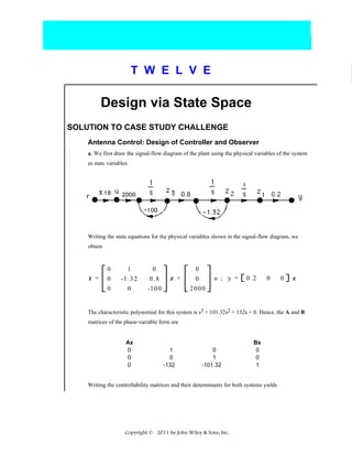 T W E L V E

Design via State Space
SOLUTION TO CASE STUDY CHALLENGE
Antenna Control: Design of Controller and Observer
a. We first draw the signal-flow diagram of the plant using the physical variables of the system
as state variables.

Writing the state equations for the physical variables shown in the signal-flow diagram, we
obtain

.

z =

0
0
0

1
-1 . 3 2
0

0
0.8
-1 0 0

z +

0
0
2000

u ; y =

0.2

0

0

z

The characteristic polynomial for this system is s3 + 101.32s2 + 132s + 0. Hence, the A and B
matrices of the phase-variable form are

Ax
0
0
0

1
0
-132

0
1
-101.32

Bx
0
0
1

Writing the controllability matrices and their determinants for both systems yields

Copyright © 2011 by John Wiley & Sons, Inc.

 
