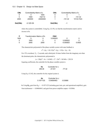 12-2 Chapter 12: Design via State Space

CMz
0
0
2000

Controllability Matrix of z
0
1600
1600
-162112
-200000
20000000

Det(CMz)

-5.12E+09

CMx
0
0
1

Controllability Matrix of x
0
1
1
-101.32
-101.32
10133.7424

Det(CMx)

-1

where the system is controllable. Using Eq. (12.39), we find the transformation matrix and its
inverse to be
P
1600
0
0

Transformation Matrix z=Px
0
0
1600
0
2640
2000

PINV
0.000625
0
0

0
0.000625
-0.000825

0
0
0.0005

The characteristic polynomial of the phase-variable system with state feedback is
s3 + (k3 + 101.32)s2 + (k2 + 132)s + (k1 + 0)
For 15% overshoot, Ts = 2 seconds, and a third pole 10 times further from the imaginary axis than
the dominant poles, the characteristic polynomial is
(s + 20)(s2 + 4s + 14.969) = s3 + 24s2 + 94.969s + 299.38
Equating coefficients, the controller for the phase-variable system is
Kx
299.38

Controller for x
-37.031

-77.32

Using Eq. (12.42), the controller for the original system is
Kz
0.1871125

Controller for z
0.04064463

-0.03866

b. Using Kz, gain from θm = - 0.1871125 (including gear train, pot, and operational amplifier); gain
from tachometer = - 0.04064463; and gain from power amplifier output = 0.03866.

Copyright © 2011 by John Wiley & Sons, Inc.

 