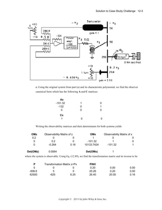 Solution to Case Study Challenge 12-3

c. Using the original system from part (a) and its characteristic polynomial, we find the observer
canonical form which has the following A and C matrices:
Ax
-101.32
-132
0
Cx
1

1
0
0

0
1
0

0

0

Writing the observability matrices and their determinants for both systems yields
OMz
0.2
0
0
Det(OMz)

Observability Matrix of z
0
0
0.2
0
-0.264
0.16
0.0064

OMx
1
-101.32
10133.7424

Observability Matrix of x
0
0
1
0
-101.32
1

Det(OMx)

1

where the system is observable. Using Eq. (12.89), we find the transformation matrix and its inverse to be
P
5
-506.6
62500

Transformation Matrix z=Px
0
0
5
0
-625
6.25

PINV
0.20
20.26
26.40

Copyright © 2011 by John Wiley & Sons, Inc.

0.00
0.20
20.00

0.00
0.00
0.16

 