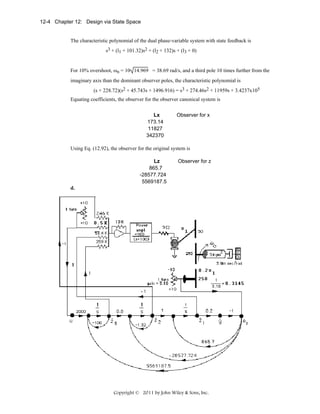 12-4 Chapter 12: Design via State Space

The characteristic polynomial of the dual phase-variable system with state feedback is
s3 + (l1 + 101.32)s2 + (l2 + 132)s + (l3 + 0)
For 10% overshoot, ωn = 10 14.969 = 38.69 rad/s, and a third pole 10 times further from the
imaginary axis than the dominant observer poles, the characteristic polynomial is
(s + 228.72)(s2 + 45.743s + 1496.916) = s3 + 274.46s2 + 11959s + 3.4237x105
Equating coefficients, the observer for the observer canonical system is
Lx
173.14
11827
342370

Observer for x

Using Eq. (12.92), the observer for the original system is
Lz
865.7
-28577.724
5569187.5

Observer for z

d.

Copyright © 2011 by John Wiley & Sons, Inc.

 
