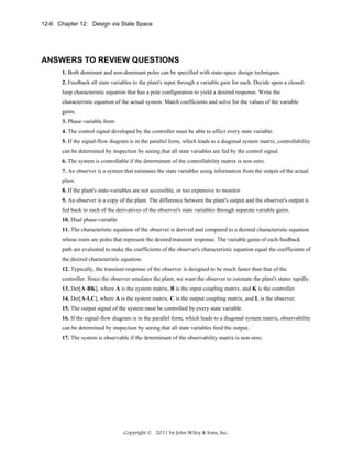 12-6 Chapter 12: Design via State Space

ANSWERS TO REVIEW QUESTIONS
1. Both dominant and non-dominant poles can be specified with state-space design techniques.
2. Feedback all state variables to the plant's input through a variable gain for each. Decide upon a closedloop characteristic equation that has a pole configuration to yield a desired response. Write the
characteristic equation of the actual system. Match coefficients and solve for the values of the variable
gains.
3. Phase-variable form
4. The control signal developed by the controller must be able to affect every state variable.
5. If the signal-flow diagram is in the parallel form, which leads to a diagonal system matrix, controllability
can be determined by inspection by seeing that all state variables are fed by the control signal.
6. The system is controllable if the determinant of the controllability matrix is non-zero.
7. An observer is a system that estimates the state variables using information from the output of the actual
plant.
8. If the plant's state-variables are not accessible, or too expensive to monitor
9. An observer is a copy of the plant. The difference between the plant's output and the observer's output is
fed back to each of the derivatives of the observer's state variables through separate variable gains.
10. Dual phase-variable
11. The characteristic equation of the observer is derived and compared to a desired characteristic equation
whose roots are poles that represent the desired transient response. The variable gains of each feedback
path are evaluated to make the coefficients of the observer's characteristic equation equal the coefficients of
the desired characteristic equation.
12. Typically, the transient response of the observer is designed to be much faster than that of the
controller. Since the observer emulates the plant, we want the observer to estimate the plant's states rapidly.
13. Det[A-BK], where A is the system matrix, B is the input coupling matrix, and K is the controller.
14. Det[A-LC], where A is the system matrix, C is the output coupling matrix, and L is the observer.
15. The output signal of the system must be controlled by every state variable.
16. If the signal-flow diagram is in the parallel form, which leads to a diagonal system matrix, observability
can be determined by inspection by seeing that all state variables feed the output.
17. The system is observable if the determinant of the observability matrix is non-zero.

Copyright © 2011 by John Wiley & Sons, Inc.

 