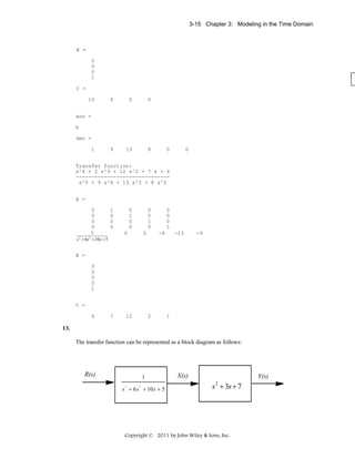 3-15 Chapter 3: Modeling in the Time Domain

B =
0
0
0
1
C =
10

8

0

0

9

13

8

ans =
b
den =
1

0

0

Transfer function:
s^4 + 2 s^3 + 12 s^2 + 7 s + 6
-----------------------------s^5 + 9 s^4 + 13 s^3 + 8 s^2
A =
0
0
0
0

1
0
0
0

1
s 3 + 6 s 2 + 10 s + 5

0
1
0
0

0
0
1
0

0

0

0
0
0
1
-8

-13

-9

B =
0
0
0
0
1
C =
6

7

12

2

1

13.
The transfer function can be represented as a block diagram as follows:

R(s)

1
1
3
6 2 + 10 + 5
s s ++6ss + 9ss+ 4
3

2

X(s)

Y(s)

s + 3s + 7
2

Copyright © 2011 by John Wiley & Sons, Inc.

 