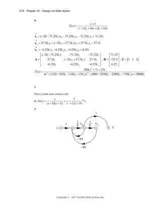 12-8 Chapter 12: Design via State Space

d.

T (s) =

s+3
s + (k2 + 8) s + (k1 + 16)
2

•

x1 = (−20 − 71.25k1 ) x1 − 71.25k2 x2 − 71.25k3 x3 + 71.25r
•

x 2 = 27.5k1 x1 + (−10 x2 + 27.5k2 ) x2 + 27.5k3 x3 − 27.5r
•

x3 = −6.25k1 x1 − 6.25k2 x2 − 6.25k3 x3 + 6.25r
−71.25k2
−71.25k3 ⎤
⎡(−20 − 71.25k1 )
⎡ 71.25 ⎤
⎢
⎥ ; B = ⎢ −27.5⎥ ; C = 1 1 1
27.5k1
(−10 x2 + 27.5k2 ) 27.5k3 ⎥
A=⎢
[
]
⎢
⎥
⎢
⎢ 6.25 ⎥
−6.25k1
−6.25k2
−6.25k3 ⎥
⎣
⎦
⎣
⎦
200( s 2 + 7 s + 25)
T (s) = 3
4 s + (120 + 285k1 − 110k2 + 25k3 ) s 2 + (800 + 2850k1 − 2200k2 + 750k3 ) s + 5000k3

e.
Part d. yields same result as i(d).
ii. G ( s ) =

s
1
= 2
*s
( s + 5)( s + 7) s + 12s + 35

a.

Copyright © 2011 by John Wiley & Sons, Inc.

 