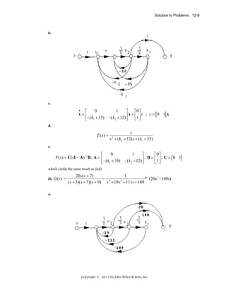 Solution to Problems 12-9

b.

c.
•
0
1
⎡
⎤
⎡0⎤
x=⎢
⎥ x + ⎢1 ⎥ r ; y = [ 0 1] x
⎣ ⎦
⎣ −(k1 + 35) −(k2 + 12) ⎦

d.

T (s) =

s
s + (k2 + 12) s + (k1 + 35)
2

e.

0
1
⎡
⎤
⎡0⎤
T ( s ) = C(sI − A) −1 B; A = ⎢
⎥ ; B = ⎢1 ⎥ ; C = [ 0 1]
⎣ ⎦
⎣ −(k1 + 35) −(k2 + 12) ⎦
which yields the same result as ii(d).
iii.

G(s) =

20s ( s + 7)
1
= 3
* (20s 2 +140s)
2
( s + 3)( s + 7)( s + 9) s + 19 s + 111s + 189

a.

Copyright © 2011 by John Wiley & Sons, Inc.

 