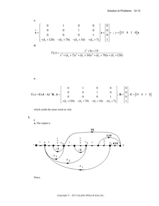 Solution to Problems 12-13

c.

0
1
0
0
⎡
⎤
⎡0 ⎤
⎢
⎥
⎢ ⎥
•
0
0
1
0
⎢
⎥ x + ⎢0 ⎥ r ; y = [15 8 1 0] x
x=
⎢
⎥
⎢0 ⎥
0
0
0
1
⎢
⎥
⎢ ⎥
⎢ −(k1 + 120) −(k2 + 78) −(k3 + 34) −(k4 + 7) ⎥
⎣1 ⎦
⎣
⎦
d.

T (s) =

s 2 + 8s + 15
s 4 + (k4 + 7) s 3 + (k3 + 34) s 2 + (k2 + 78) s + (k1 + 120)

e.

0
1
0
0
⎡
⎤
⎡0 ⎤
⎢
⎥
⎢ ⎥
0
0
1
0
⎥ ; B = ⎢0 ⎥ ; C = [15 8 1 0]
T ( s ) = C(sI − A) −1 B; A = ⎢
⎢
⎥
⎢0 ⎥
0
0
0
1
⎢
⎥
⎢ ⎥
⎢ −(k1 + 120) −(k2 + 78) −(k3 + 34) −(k4 + 7) ⎥
⎣1 ⎦
⎣
⎦
which yields the same result as v(d).
2.
i
a. The output is

Since,

Copyright © 2011 by John Wiley & Sons, Inc.

 