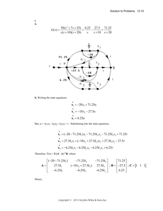 Solution to Problems 12-15

i
a.

G ( s) =

50( s 2 + 7 s + 25) 6.25 27.5 71.25
=
−
+
s ( s + 10)( s + 20)
s
s + 10 s + 20

b. Writing the state equations:
•

x1 = −20 x1 + 71.25u
•

x 2 = −10 x2 − 27.5u
•

x3 = 6.25u
But, u = -k1x1 - k2x2 - k3x3 + r . Substituting into the state equations,
•

x1 = (−20 − 71.25k1 ) x1 − 71.25k2 x2 − 71.25k3 x3 + 71.25r
•

x 2 = 27.5k1 x1 + (−10 x2 + 27.5k2 ) x2 + 27.5k3 x3 − 27.5r
•

x3 = −6.25k1 x1 − 6.25k2 x2 − 6.25k3 x3 + 6.25r
Therefore, T(s) = C(sI - A)-1B, where

−71.25k2
−71.25k3 ⎤
⎡(−20 − 71.25k1 )
⎡ 71.25 ⎤
⎢
⎥ ; B = ⎢ −27.5⎥ ; C = 1 1 1
A=⎢
27.5k1
(−10 x2 + 27.5k2 ) 27.5k3 ⎥
[
]
⎢
⎥
⎢
⎢ 6.25 ⎥
−6.25k1
−6.25k2
−6.25k3 ⎥
⎣
⎦
⎣
⎦
Hence,

Copyright © 2011 by John Wiley & Sons, Inc.

 