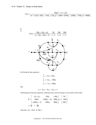12-16 Chapter 12: Design via State Space

T (s) =

200( s 2 + 7 s + 25)
4s 3 + (120 + 285k1 − 110k2 + 25k3 ) s 2 + (800 + 2850k1 − 2200k2 + 750k3 ) s + 5000k3

ii
a.

G(s) =

50(s + 3)(s + 4)
50
300 300
=
−
+
(s + 5)(s + 6)(s + 7) s + 5 s + 6 s + 7
x1
400
950

-30
-5

1

-k 1
x2

1

100
-300

1

-15
-6

9

-k 2

400
300

1

x3

-k 3

9

-7
b. Writing the state equations:
•

x1 = −5x1 + 50u
•

x2 = −6x 2 − 300u
•

x3 = −7x3 + 300u
But,

u = −k1 x1 − k2 x 2 − k 3 x3 + r
Substituting into the state equations, collecting terms, and converting to vector-matrix form yields

−50k2
−50k 3 ⎤
⎡ −(5 + k1 )
⎡ 50 ⎤
x = ⎢ 300k1
(300k2 − 6) 300k3 ⎥ x + ⎢ −300 ⎥r
⎢−(300k1 + 7)
⎢ 300 ⎥
−300k2
300k3 ⎥
⎣
⎦
⎣
⎦
•

y = [1 1 1]x
Therefore, T(s) = C(sI - A)-1B, or

Copyright © 2011 by John Wiley & Sons, Inc.

 