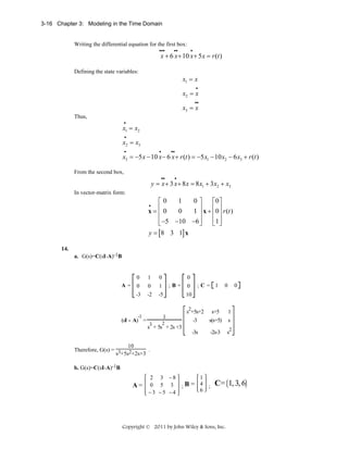 3-16 Chapter 3: Modeling in the Time Domain

Writing the differential equation for the first box:
•••

••

•

x + 6 x + 10 x + 5 x = r (t )

Defining the state variables:

x1 = x
•

x2 = x
••

x3 = x
Thus,
•

x1 = x2
•

x2 = x3
•

•

••

x3 = −5 x − 10 x − 6 x + r (t ) = −5 x1 − 10 x2 − 6 x3 + r (t )
From the second box,
••

•

y = x + 3 x + 8 x = 8 x1 + 3 x2 + x3
In vector-matrix form:

1
0⎤
⎡0
⎡0⎤
⎢0
⎥ x + ⎢0 ⎥ r (t )
0
1⎥
x=⎢
⎢ ⎥
⎢ −5 −10 −6 ⎥
⎢1 ⎥
⎣
⎦
⎣ ⎦
y = [8 3 1] x
•

14.
a. G(s)=C(sI-A)-1B

0

0

0

0

1

-3

A=

1

0

-2

-5

;B=

;C= 1

0

0

0

10
s2+5s+2

(sI - A) =

1
2

s3 + 5s + 2s +3

s+5

1

-3

s(s+5)

s

-3s

-1

-2s-3

s2

10
Therefore, G(s) = 3 2
.
s +5s +2s+3
b. G(s)=C(sI-A)-1B

A=

2 3 −8
0 5 3
−3 −5 −4

1

; B = 4 ; C = 1, 3, 6
6

Copyright © 2011 by John Wiley & Sons, Inc.

 