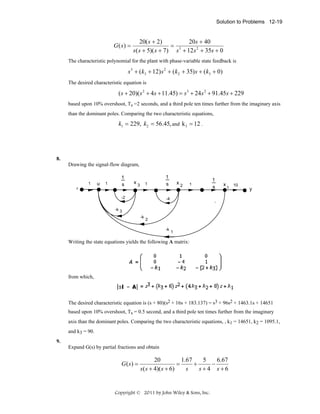 Solution to Problems 12-19

G( s) =

20( s + 2)
20s + 40
= 3
s( s + 5)( s + 7) s + 12 s 2 + 35s + 0

The characteristic polynomial for the plant with phase-variable state feedback is

s 3 + ( k3 + 12) s 2 + ( k2 + 35) s + ( k3 + 0)
The desired characteristic equation is

( s + 20)( s 2 + 4s + 11.45) = s 3 + 24 s 2 + 91.45s + 229
based upon 10% overshoot, Ts =2 seconds, and a third pole ten times further from the imaginary axis
than the dominant poles. Comparing the two characteristic equations,

k1 = 229, k2 = 56.45, and k 3 = 12 .

8.
Drawing the signal-flow diagram,

1
r

u

1

1
s

x3

1

-2

1
s

x2

1

1
s

x

1

10

y

-4

-k 3
-k

2
-k

1

Writing the state equations yields the following A matrix:

from which,

The desired characteristic equation is (s + 80)(s2 + 16s + 183.137) = s3 + 96s2 + 1463.1s + 14651
based upon 10% overshoot, Ts = 0.5 second, and a third pole ten times further from the imaginary
axis than the dominant poles. Comparing the two characteristic equations, , k1 = 14651, k2 = 1095.1,
and k3 = 90.
9.
Expand G(s) by partial fractions and obtain

G ( s) =

20
1.67
5
6.67
=
+
−
s ( s + 4)( s + 6)
s
s+4 s+6

Copyright © 2011 by John Wiley & Sons, Inc.

 