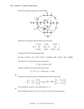 12-20 Chapter 12: Design via State Space

Drawing the signal-flow diagram with state feedback

Writing the state equations yields the following system matrix:

⎡ −1.67 k1
A = ⎢ −5k1
⎢
⎢ 6.67 k1
⎣

−1.67 k2

−1.67 k3 ⎤
⎥
−(5k2 + 4)
− 5 k3
⎥
6.67 k2
(6.67 k3 − 6) ⎥
⎦

Evaluating the characteristic polynomial yields,

sI − A = (−6.67 k3 + 5k2 + 1.67 k1 + 10) s 2 + (−26.68k3 + 30k2 + 16.7k1 + 24) s + 40.08k1
From Problem 7, the desired characteristic polynomial is

s 3 + 24s 2 + 91.45s + 229 .
Equating coefficients and solving simultaneously yields

k1 = 5.71, k2 = −4.58, and k 3 = −4.10 .
10.
Writing the state equation and the controllability matrix for the system yields
.

x =

-5
-1

1
-3

b

x +

b

1
2

b
u;C

M

=

B

AB

=

b

1
2

-5b +b
1

-b -3b
1

2

2

The controllability matrix has a zero determinant if b2 = b1.
11.
The controllability matrix is given by Eq. (12.26) for each of the following solutions:

Copyright © 2011 by John Wiley & Sons, Inc.

 