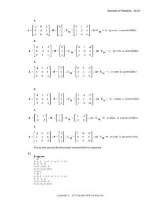 Solution to Problems 12-21

a.
-2

A =

0

1

0
;B =

0

-2

0

0

0

-3

0

1

M

1

-5

1

=

1
-2

4

1

;C

-3

9

; det C

= 0 ; system is uncontrollable

M

b.
-2

1

0

0

-2

0

0

0

-3

-4

1

0

0

0

1

0

0

-3

-4

1

0

A =

0
;B =

1

0
=

M

1

1

-4

1

-2

4

1

;C

-3

9

; det C

M

= -1 ; system is controllable

c.

A =

0
;B =

2

0

-7

1

-3

-3

9

-4

17

0

1

-8

1

1

2

1

M

=

2
1

;C

-8

44

; det C

= 7 ; system is controllable

M

d.

A =

1
;B =

0

0

1

-5

0

0

-3

;C

=

M

1

; det C

M

= -5 ; system is controllable

e.
0

A =

-6

1
-5

1

; B =

; C

-2

M

=

1

-2

-2

4

1
0

-4
0

16
0

1

-6

36

; det C

M

=0 ; sy stem is u n co n tro llab le

f.
0
-5

0
0

0

A =

-4
0

0

-6

;B =

1
0

; C

1

M

=

; det C

M

This system can also be determined uncontrollable by inspection.
12.
Program:
'(d)'
A=[-4 1 0;0 0 1;-5 0 -3]
B=[1;0;1]
Cm=ctrb(A,B)
Rank=rank(Cm)
pause
'(f)'
A=[-4 0 0;0 -5 0;0 0 -6]
B=[1;0;1]
Cm=ctrb(A,B)
Rank=rank(Cm)

Copyright © 2011 by John Wiley & Sons, Inc.

=0 ; system is uncontrollable

 