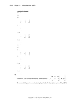 12-22 Chapter 12: Design via State Space

Computer response:
ans =
(d)
A =
-4
0
-5

1
0
0

0
1
-3

-4
1
-8

17
-8
44

0
-5
0

0
0
-6

-4
0
-6

16
0
36

B =
1
0
1
Cm =
1
0
1
Rank =
3
ans =
(f)
A =
-4
0
0
B =
1
0
1
Cm =
1
0
1
Rank =
2

13.
From Eq. (12.46) we write the controller canonical form: A cc

⎡− 8 −17 −10 ⎤
⎡1 ⎤
⎢
⎥
⎢ ⎥
0
0 ⎥ ; Bcc = ⎢0 ⎥ .
=⎢1
⎢
⎥
⎢0 ⎦
1
0 ⎦
⎣0
⎣ ⎥

The controllability matrices are found using Eq. (12.35). For the original system of Eq. (12.44),

Copyright © 2011 by John Wiley & Sons, Inc.

 