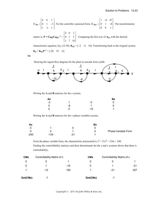 Solution to Problems 12-23

C Mz

⎡0
⎢
= ⎢0
⎢1
⎣

1 ⎤
⎡1
⎥
⎢
1 − 3⎥ . For the controller canonical form, C Mcc = ⎢0
⎢0
−1 1 ⎥
⎦
⎣

−8
1

0

0

47⎤
⎥
−8⎥ . The transformation
1⎥
⎦

⎡0 0 1 ⎤
⎢
⎥
matrix is, P = CMzCMcc-1 = ⎢0 1 5 ⎥ . Comparing the first row of Acc with the desired
⎢
⎥
⎣1 7 10⎦

characteristic equation, Eq. (12.50), Kcc = [ -2
Kz = KccP-1 = [-20

10

-4

10]. Transforming back to the original system,

-2].

14.
Drawing the signal-flow diagram for the plant in cascade form yields

u

1
s

1

z3

1
s

1

-10

z2

1

1
s

1

z1 6

y

-3

-8

Writing the A and B matrices for the z system,
Az
-3
0
0

1
-8
0

Bz
0
0
1

0
1
-10

Writing the A and B matrices for the x (phase-variable) system,

Ax
0
0
-240

1
0
-134

Bx
0
0
1

0
1
-21

Phase-Variable Form

From the phase variable from, the characteristic polynomial is s3 + 21s2 + 134s + 240.
Finding the controllability matrices and their determinants for the z and x systems shows that there is
controllability,
CMz

Controllability Matrix of z

CMx

Controllability Matrix of x

0

0

1

0

0

1

0

1

-18

0

1

-21

1

-10

100

1

-21

307

Det(CMz)

-1

Det(CMx)

-1

Copyright © 2011 by John Wiley & Sons, Inc.

 