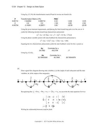 12-26 Chapter 12: Design via State Space

Using Eq. (12.39), the transformation matrix P and its inverse are found to be
P
6.85712
6
-6.85704

Transformation Matrix z=Px
1.542852
0.085714
2.6
0.2
-3.14281
-0.28571

PINV
0.33
-1.00
3.00

-0.50
4.00
-32.00

-0.25
2.50
-25.00

Using the given transient requirements, and placing the third closed-loop pole over the zero at -6
yields the following desired closed-loop characteristic polynomial:
(s2 + 8s + 45.78)(s + 6) = s3 + 14s2 + 93.78s + 274.68
Using the phase-variable system with state feedback the characteristic polynomial is
s3 + (k3 + 21)s2 + (k2 + 134)s + (k1 + 240)
Equating the two characteristic polynomials yields the state feedback vector for the x system as
Kx
34.7062

Controller for x
-40.2156

-7

Using Eq. (12.42),
Controller for z
45.7845

Kz
30.78443595

65.78543678

17.
Draw signal-flow diagram showing state variables, z, at the output of each subsystem and the state
variables, w, at the output of the integrators.

u

1

1
s
-3

Recognizing that

z3

1
s

1

1

z1 6

z2 1

1
s

w2

w3

-8

-10

z1

1

y

w1

z2 = 6 w2 − 8w2 + w3 = −2w2 + w3 , we can write the state equations for w as
⎡ −10 −2 1 ⎤
⎡ 0⎤
w = ⎢ 0 −8 1 ⎥ w + ⎢ 0⎥ u
⎢ 0
⎢1 ⎥
0 −3⎥
⎦
⎣
⎣ ⎦
•

y = [1 0 0]w
Writing the relationship between z and w yileds

Copyright © 2011 by John Wiley & Sons, Inc.

 