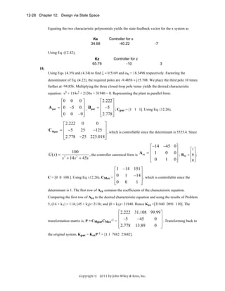 12-28 Chapter 12: Design via State Space

Equating the two characteristic polynomials yields the state feedback vector for the x system as
Kx
34.68

Controller for x
-40.22

-7

Using Eq. (12.42),
Kz
65.78

Controller for z
-10

3

18.
Using Eqs. (4.39) and (4.34) to find ζ = 0.5169 and ωn = 18.3498 respectively. Factoring the
denominator of Eq. (4.22), the required poles are -9.4856 ± j15.708. We place the third pole 10 times
further at -94.856. Multiplying the three closed-loop pole terms yields the desired characteristic
equation: s3 + 114s2 + 2136s + 31940 = 0. Representing the plant in parallel form:

A par

⎡0 0 0 ⎤
⎡ 2.222 ⎤
⎢0 −5 0 ⎥ B = ⎢ −5 ⎥
=
⎥ ; Cpar = [1 1 1]. Using Eq. (12.26),
⎢
⎥ ; par ⎢
⎢ 2.778⎥
⎢ 0 0 −9 ⎥
⎣
⎦
⎣
⎦

CMpar

0 ⎤
⎡ 2.222 0
= ⎢ −5
−125 ⎥ , which is controllable since the determinant is 5555.4. Since
25
⎢
⎥
⎢ 2.778 −25 225.018⎥
⎣
⎦

⎡ −14 −45 0⎤
⎢
100
0 0⎥ ; B
, the controller canonical form is A cc = ⎢ 1
G( s) = 3
⎥ cc
s + 14 s 2 + 45s
1 0⎥
⎢ 0
⎣
⎦

⎡1 ⎤
⎢ ⎥
= ⎢0 ⎥ ;
⎢0 ⎦
⎣ ⎥

⎡1 −14 151 ⎤
⎢
1 −14 ⎥ , which is controllable since the
C = [0 0 100 ]. Using Eq. (12.26), CMcc = ⎢ 0
⎥
1 ⎥
⎢0 0
⎣
⎦
determinant is 1. The first row of Acc contains the coefficients of the characteristic equation.
Comparing the first row of Acc to the desired characteristic equation and using the results of Problem
5, (14 + k1) = 114; (45 + k2)= 2136; and (0 + k3)= 31940. Hence Kcc =[31940 2091 110]. The

⎡ 2.222 31.108 99.99 ⎤
⎢
0 ⎥ . Transforming back to
−45
transformation matrix is, P = CMparCMcc-1 = ⎢ −5
⎥
0 ⎥
⎢ 2.778 13.89
⎣
⎦
the original system, Kpar = KccP-1 = [1.1 7882 25682].

Copyright © 2011 by John Wiley & Sons, Inc.

 