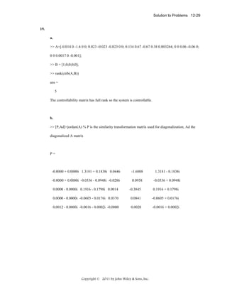 Solution to Problems 12-29

19.
a.
>> A=[-0.014 0 -1.4 0 0; 0.023 -0.023 -0.023 0 0; 0.134 0.67 -0.67 0.38 0.003264; 0 0 0.06 -0.06 0;
0 0 0.0017 0 -0.001];
>> B = [1;0;0;0;0];
>> rank(ctrb(A,B))
ans =
5
The controllability matrix has full rank so the system is controllable.

b.
>> [P,Ad]=jordan(A) % P is the similarity transformation matrix used for diagonalization, Ad the
diagonalized A matrix

P=

-0.0000 + 0.0000i 1.3181 + 0.1838i 0.0446

-1.6808

1.3181 - 0.1838i

-0.0000 + 0.0000i -0.0336 - 0.0948i -0.0286

0.0958

-0.0336 + 0.0948i

0.0000 - 0.0000i 0.1916 - 0.1798i 0.0014

-0.3845

0.1916 + 0.1798i

0.0000 - 0.0000i -0.0605 - 0.0176i 0.0370

0.0841

-0.0605 + 0.0176i

0.0012 - 0.0000i -0.0016 - 0.0002i -0.0000

0.0020

-0.0016 + 0.0002i

Copyright © 2011 by John Wiley & Sons, Inc.

 