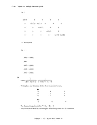 12-30 Chapter 12: Design via State Space

Ad =

-0.0010
0

0

0

-0.1875 + 0.2151i

0

0
0

0

0

0

0

0

-0.0577

0

0

0

0

0

0

-0.3343

0

0

0

-0.1875 - 0.2151i

>> Bd=inv(P)*B

Bd =

1.0000 + 0.0000i
1.0000
1.0000 + 0.0000i
1.0000 + 0.0000i
1.0000 + 0.0000i
20.
G(s) =

1
1
= 3
2
s(s + 3)(s + 7) s + 10s + 21s + 0

Writing the A and C matrices for the observer canonical system,
Az
-10
-21
0
Cz
1

1
0
0

0
1
0

0

0

The characteristic polynomial is s3 + 10s2 + 21s + 0.
Now check observability by calculating the observability matrix and its determinant.

Copyright © 2011 by John Wiley & Sons, Inc.

 