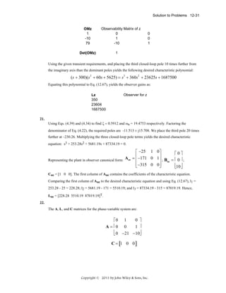 Solution to Problems 12-31

OMz
1
-10
79

Observability Matrix of z
0
1
-10

0
0
1

1

Det(OMz)

Using the given transient requirements, and placing the third closed-loop pole 10 times further from
the imaginary axis than the dominant poles yields the following desired characteristic polynomial:

(s + 300)(s2 + 60s + 5625) = s3 + 360s2 + 23625s + 1687500
Equating this polynomial to Eq. (12.67), yields the observer gains as:
Lz
350
23604
1687500
21.

Observer for z

Using Eqs. (4.39) and (4.34) to find ζ = 0.5912 and ωn = 19.4753 respectively. Factoring the
denominator of Eq. (4.22), the required poles are -11.513 ± j15.708. We place the third pole 20 times
further at –230.26. Multiplying the three closed-loop pole terms yields the desired characteristic
equation: s3 + 253.28s2 + 5681.19s + 87334.19 = 0.

⎡ −25 1 0 ⎤
⎡0⎤
A oc = ⎢ −171 0 1 ⎥ ; B = ⎢ 0 ⎥ ;
Representing the plant in observer canonical form:
⎢
⎥ oc
⎢ −315 0 0 ⎥
⎢10 ⎥
⎣
⎦
⎣ ⎦
Coc = [1 0 0]. The first column of Aoc contains the coefficients of the characteristic equation.
Comparing the first column of Aoc to the desired characteristic equation and using Eq. (12.67), l1 =
253.28 - 25 = 228.28; l2 = 5681.19 - 171 = 5510.19; and l3 = 87334.19 - 315 = 87019.19. Hence,
Loc = [228.28 5510.19 87019.19]T.
22.
The A, L, and C matrices for the phase-variable system are:

0 ⎤
⎡0 1
A = ⎢0 0
1 ⎥
⎢ 0 −21 −10⎦
⎥
⎣
C = [1 0 0 ]

Copyright © 2011 by John Wiley & Sons, Inc.

 