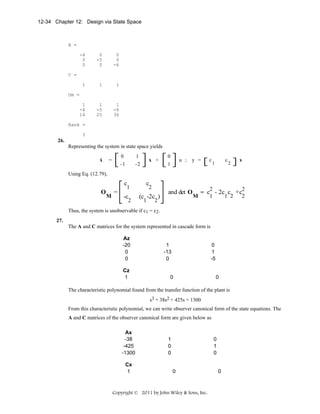 12-34 Chapter 12: Design via State Space

A =
-4
0
0

0
-5
0

0
0
-6

1

1

1

1
-4
16

1
-5
25

1
-6
36

C =

Om =

Rank =
3

26.
Representing the system in state space yields
.

x

0

1

-1

=

-2

x +

0

u ;

1

y =

c

c

1

2

x

Using Eq. (12.79),

c
O

M

=

1

-c

2

c

2

(c -2c )
1

and det O

2

M

2
2
= c - 2c c +c
1
1 2
2

Thus, the system is unobservable if c1 = c2.
27.
The A and C matrices for the system represented in cascade form is
Az
-20
0
0
Cz
1

1
-13
0

0
1
-5

0

0

The characteristic polynomial found from the transfer function of the plant is
s3 + 38s2 + 425s + 1300
From this characteristic polynomial, we can write observer canonical form of the state equations. The
A and C matrices of the observer canonical form are given below as
Ax
-38
-425
-1300
Cx
1

1
0
0

0
1
0

0

Copyright © 2011 by John Wiley & Sons, Inc.

0

 