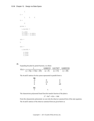 12-36 Chapter 12: Design via State Space

1
C =
1

0

0

D =
0
poles =
1.0e+002 *
-5.2985
-0.3508 + 0.4001i
-0.3508 - 0.4001i
ans =
L
ans =
1.0e+006 *
0.0006
0.0295
1.3149

29.
Expanding the plant by partial fractions, we obtain

G(s) =

1
0.008333 0.017857 0.0095238
=
−
+
(s + 5)(s + 13)(s + 20)
(s + 5)
(s + 13)
(s + 20)

The A and C matrices for the system represented in parallel form is
Az
-5
0
0
Cz
1

0
-13
0

0
0
-20

1

1

The characteristic polynomial found from the transfer function of the plant is
s3 + 38s2 + 425s + 1300
From this characteristic polynomial, we can write the observer canonical form of the state equations.
The A and C matrices of the observer canonical form are given below as

Copyright © 2011 by John Wiley & Sons, Inc.

 