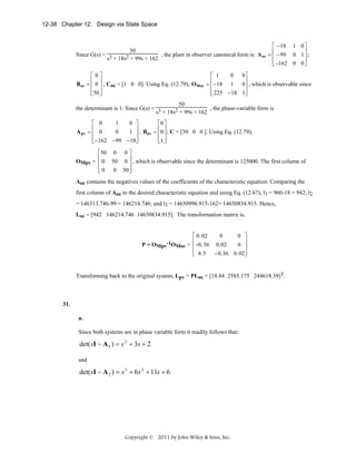 12-38 Chapter 12: Design via State Space
⎡ − 18 1 0 ⎤
50
⎢
⎥
Since G(s) = 3
, the plant in observer canonical form is: A oc = ⎢ − 99 0 1 ⎥ ;
s + 18s2 + 99s + 162
⎢ −162 0 0 ⎦
⎥
⎣
⎡0⎤
⎡ 1
0
0⎤
⎢ ⎥
⎢
⎥
Boc = ⎢ 0 ⎥ ; Coc = [1 0 0]. Using Eq. (12.79), OMoc = ⎢− 18 1
0⎥ , which is observable since
⎢ ⎥
⎢
⎥
⎣50 ⎦
⎣ 225 − 18 1⎦

50
, the phase-variable form is
the determinant is 1. Since G(s) = 3
s + 18s2 + 99s + 162
A pv

⎡ 0
1
0 ⎤
⎡0 ⎤
⎢
⎥
⎢ ⎥
0
1 ⎥ ; Bpv = ⎢0 ⎥ ; C = [50 0 0 ]. Using Eq. (12.79),
=⎢ 0
⎢− 162 − 99 − 18⎥
⎢1 ⎦
⎣
⎦
⎣ ⎥

⎡50 0 0 ⎤
⎢
⎥
OMpv = ⎢ 0 50 0 ⎥ , which is observable since the determinant is 125000. The first column of
⎢0
0 50 ⎥
⎣
⎦

Aoc contains the negatives values of the coefficients of the characteristic equation. Comparing the
first column of Aoc to the desired characteristic equation and using Eq. (12.67), l1 = 960-18 = 942; l2
= 146313.746-99 = 146214.746; and l3 = 14650996.915-162= 14650834.915. Hence,
Loc = [942 146214.746 14650834.915]. The transformation matrix is,
⎡ 0. 02
0
0 ⎤
⎢
⎥
P = OMpv-1OMoc = ⎢−0. 36 0.02
0 ⎥
⎢
⎥
⎣ 4.5 − 0.36 0. 02⎦

Transforming back to the original system, Lpv = PLoc = [18.84 2585.175 244618.39]T.

31.
a.
Since both systems are in phase variable form it readily follows that:

det( sI − A 1 ) = s 2 + 3s + 2
and

det( sI − A 2 ) = s 3 + 6s 2 + 11s + 6

Copyright © 2011 by John Wiley & Sons, Inc.

 