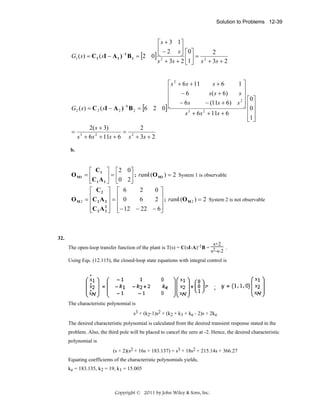 Solution to Problems 12-39

⎡ s + 3 1⎤
⎢ − 2 s⎥ 0
2
⎦⎡ ⎤=
G1 ( s ) = C 1 ( sI − A 1 ) −1 B 1 = [2 0] ⎣2
⎢1 ⎥
2
s + 3s + 2 ⎣ ⎦ s + 3s + 2
⎡ s 2 + 6 s + 11
s+6
1⎤
⎢
⎥
−6
s( s + 6)
s⎥
⎢
⎡0 ⎤
⎢ − 6s
− (11s + 6) s 2 ⎥ ⎢ ⎥
⎣
⎦ 0
−1
G2 ( s) = C 2 ( sI − A 2 ) B 2 = [6 2 0]
⎢ ⎥
s 3 + 6 s 2 + 11s + 6
⎢1⎥
⎣ ⎦
2( s + 3)
2
= 3
= 2
2
s + 6s + 11s + 6 s + 3s + 2
b.

⎡ C ⎤ ⎡2 0⎤
O M1 = ⎢ 1 ⎥ = ⎢
⎥ ; rank (O M1 ) = 2 System 1 is observable
⎣C 1 A 1 ⎦ ⎣0 2⎦
2
0⎤
⎡ C2 ⎤ ⎡ 6
⎢C A ⎥ = ⎢ 0
6
2 ⎥ ; rank (O M 2 ) = 2 System 2 is not observable
OM2 = ⎢ 2 2 ⎥ ⎢
⎥
⎢C 2 A 2 ⎥ ⎢− 12 − 22 − 6⎥
2⎦
⎣
⎦
⎣

32.
s+2
.
The open-loop transfer function of the plant is T(s) = C(sI-A)-1B = 2
s -s-2
Using Eqs. (12.115), the closed-loop state equations with integral control is

The characteristic polynomial is
s3 + (k2-1)s2 + (k2 + k1 + ke - 2)s + 2ke
The desired characteristic polynomial is calculated from the desired transient response stated in the
problem. Also, the third pole will be placed to cancel the zero at -2. Hence, the desired characteristic
polynomial is
(s + 2)(s2 + 16s + 183.137) = s3 + 18s2 + 215.14s + 366.27
Equating coefficients of the characteristic polynomials yields,
ke = 183.135, k2 = 19, k1 = 15.005

Copyright © 2011 by John Wiley & Sons, Inc.

 