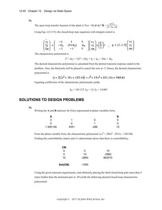 12-40 Chapter 12: Design via State Space

33.
s+3
The open-loop transfer function of the plant is T(s) = C(sI-A)-1B = 2
.
s +7s+10
Using Eqs. (12.115), the closed-loop state equations with integral control is

The characteristic polynomial is
s3 + (k2 + 7)s2 + (2k2 + k1 + ke + 10)s + 3ke
The desired characteristic polynomial is calculated from the desired transient response stated in the
problem. Also, the third pole will be placed to cancel the zero at -3. Hence, the desired characteristic
polynomial is

Equating coefficients of the characteristic polynomials yields,
ke = 183.137, k2 = 12, k1 = 14.003

SOLUTIONS TO DESIGN PROBLEMS
34.
Writing the A and B matrices for (G(s) represented in phase-variables form,
A
0
0
1.30E+06

1
0
4551

B
0
0
10

0
1
-286

From the phase-variable from, the characteristic polynomial is s3 + 286s2 - 4551s - 1301586.
Finding the controllability matrix and it’s determinant shows that there is controllability,
CM
0
0
10

0
10
-2860

Det(CM)

-1000

10
-2860
863470

Using the given transient requirements, and arbitrarily placing the third closed-loop pole more than 5
times further than the dominant pair at -50 yields the following desired closed-loop characteristic
polynomial:

Copyright © 2011 by John Wiley & Sons, Inc.

 