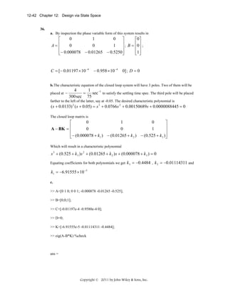 12-42 Chapter 12: Design via State Space

36.
a. By inspection the phase variable form of this system results in

0
1
0
⎡
⎤
⎡0 ⎤
⎥ ; B = ⎢0 ⎥ ;
0
0
1
A=⎢
⎢
⎥
⎢ ⎥
⎢− 0.000078 − 0.01265 − 0.5250⎥
⎢1 ⎥
⎣
⎦
⎣ ⎦

C = [− 0.01197 × 10 −4

− 0.958 × 10 −4

0] ; D = 0

b. The characteristic equation of the closed loop system will have 3 poles. Two of them will be
placed at

−

4
1
= sec −1 to satisfy the settling time spec. The third pole will be placed
300 sec 75

farther to the left of the latter, say at -0.05. The desired characteristic polynomial is

( s + 0.0133) 2 ( s + 0.05) = s 3 + 0.0766s 2 + 0.00150689s + 0.0000088445 = 0
The closed loop matrix is

0
1
0
⎡
⎤
⎢
⎥
0
0
1
A − BK = ⎢
⎥
⎢− (0.000078 + k1 ) − (0.01265 + k 2 ) − (0.525 + k 3 )⎥
⎣
⎦
Which will result in a characteristic polynomial

s 3 + (0.525 + k 3 ) s 2 + (0.01265 + k 2 ) s + (0.000078 + k 3 ) = 0
Equating coefficients for both polynomials we get

k 3 = −0.4484 , k 2 = −0.01114311 and

k1 = −6.91555 × 10 −5
c.
>> A=[0 1 0; 0 0 1; -0.000078 -0.01265 -0.525];
>> B=[0;0;1];
>> C=[-0.01197e-4 -0.9580e-4 0];
>> D=0;
>> K=[-6.91555e-5 -0.01114311 -0.4484];
>> eig(A-B*K) %check

ans =

Copyright © 2011 by John Wiley & Sons, Inc.

 