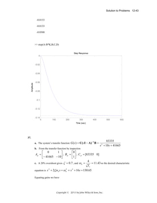 Solution to Problems 12-43

-0.0133
-0.0133
-0.0500

>> step(A-B*K,B,C,D)

Step Response
0

-0.02

Amplitude

-0.04

-0.06

-0.08

-0.1

-0.12

-0.14

0

100

200

300

400

500

600

Time (sec)

37.
a. The system’s transfer function

G ( s ) = C( sI − A) −1 B =

83335
s + 10s + 41665
2

b. From the transfer function by inspection

1 ⎤
⎡ 0
⎡0 ⎤
Ap = ⎢
⎥ ; B p = ⎢1⎥ ; C p = [83335 0]
⎣− 41665 − 10⎦
⎣ ⎦
4
c. A 20% overshoot gives ζ = 0.7 , and ω n =
= 11.43 so the desired characteristic
ζTs
equation is

2
s 2 + 2ζω n s + ω n = s 2 + 16s + 130.65

Equating gains we have

Copyright © 2011 by John Wiley & Sons, Inc.

 