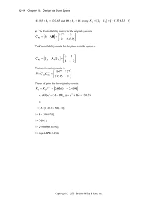 12-44 Chapter 12: Design via State Space

41665 + k1 = 130.65 and 10 + k 2 = 16 giving K x = [k1
d. The Controllability matrix for the original system is

0 ⎤
⎡167
C Mz = [B AB] = ⎢
⎥
⎣ 0 83335⎦
The Controllability matrix for the phase variable system is

[

C Mx = B p

⎡0 1 ⎤
A PBP = ⎢
⎥
⎣1 − 10⎦

]

The transformation matrix is

⎡ 1667 167⎤
−1
P = C Mz C Mx = ⎢
⎥
⎣83335 0 ⎦
The set of gains for the original system is:

K Z = K x P −1 = [0.0360 − 0.4991]
e.

det( sI − ( A − BK z )) = s 2 + 16s + 130.65

f.
>> A=[0 -83.33; 500 -10];
>> B = [166.67;0];
>> C=[0 1];
>> K=[0.0360 -0.499];
>> step(A-B*K,B,C,0)

Copyright © 2011 by John Wiley & Sons, Inc.

k 2 ] = [− 41534.35 6]

 