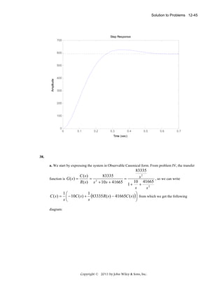 Solution to Problems 12-45

Step Response
700

600

Amplitude

500

400

300

200

100

0

0

0.1

0.2

0.3

0.4

0.5

0.6

0.7

Time (sec)

38.
a. We start by expressing the system in Observable Canonical form. From problem IV, the transfer

83335
C (s)
83335
s2
, so we can write
function is G ( s ) =
= 2
=
10 41665
R( s ) s + 10 s + 41665
1+ +
s
s2
1⎛
1
⎞
C ( s) = ⎜ − 10C ( s) + (83335R( s ) − 41665C ( s ) )⎟ from which we get the following
s⎝
s
⎠
diagram:

Copyright © 2011 by John Wiley & Sons, Inc.

 
