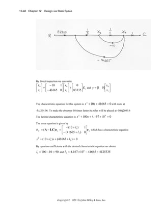 12-46 Chapter 12: Design via State Space

By direct inspection we can write

&
1⎤ ⎡ x0 ⎤ ⎡ 0 ⎤
⎡ x0 ⎤ ⎡ − 10
⎡ x0 ⎤
⎢ x ⎥ = ⎢− 41665 0⎥ ⎢ x ⎥ + ⎢83335⎥ E s and y = [1 0]⎢ x ⎥
⎦⎣ 1 ⎦ ⎣
⎦
⎣ &1 ⎦ ⎣
⎣ 1⎦

The characteristic equation for this system is

s 2 + 10s + 41665 = 0 with roots at

-5±j204.06. To make the observer 10 times faster its poles will be placed at -50±j2040.6
The desired characteristic equation is

s 2 + 100s + 4.167 × 10 6 = 0

The error equation is given by

1⎤
⎡ − (10 + l1 )
&
e X = ( A − LC)e x = ⎢
⎥e x which has a characteristic equation
⎣− (41665 + l 2 ) 0⎦

s 2 + (10 + l1 ) s + (41665 + l 2 ) = 0
By equation coefficients with the desired characteristic equation we obtain

l1 = 100 − 10 = 90 and l 2 = 4.167 × 10 6 − 41665 = 4125335

Copyright © 2011 by John Wiley & Sons, Inc.

 