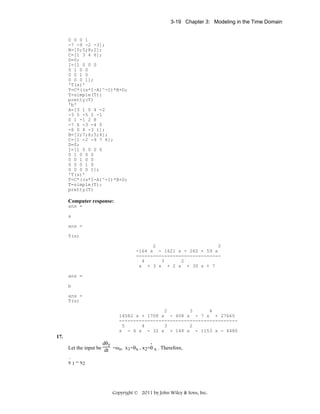 3-19 Chapter 3: Modeling in the Time Domain

0 0 0 1
-7 -9 -2 -3];
B=[0;5;8;2];
C=[1 3 4 6];
D=0;
I=[1 0 0 0
0 1 0 0
0 0 1 0
0 0 0 1];
'T(s)'
T=C*((s*I-A)^-1)*B+D;
T=simple(T);
pretty(T)
'b'
A=[3 1 0 4 -2
-3 5 -5 2 -1
0 1 -1 2 8
-7 6 -3 -4 0
-6 0 4 -3 1];
B=[2;7;6;5;4];
C=[1 -2 -9 7 6];
D=0;
I=[1 0 0 0 0
0 1 0 0 0
0 0 1 0 0
0 0 0 1 0
0 0 0 0 1];
'T(s)'
T=C*((s*I-A)^-1)*B+D;
T=simple(T);
pretty(T)

Computer response:
ans =
a
ans =
T(s)
2
3
-164 s - 1621 s - 260 + 59 s
-----------------------------4
3
2
s + 3 s + 2 s + 30 s + 7
ans =
b
ans =
T(s)
2
3
4
14582 s + 1708 s - 408 s - 7 s + 27665
-----------------------------------------5
4
3
2
s - 4 s - 32 s + 148 s - 1153 s - 4480

17.
.
dθz
Let the input be dt =ωz, x1=θx , x2=θ x . Therefore,
.
x 1 = x2

Copyright © 2011 by John Wiley & Sons, Inc.

 