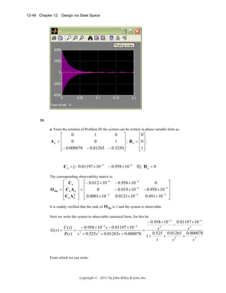 12-48 Chapter 12: Design via State Space

39.
a. From the solution of Problem III the system can be written in phase variable form as:

0
1
0
⎡
⎤
⎡0 ⎤
⎥ ; B = ⎢0 ⎥ ;
Az = ⎢
0
0
1
z
⎢
⎥
⎢ ⎥
⎢− 0.000078 − 0.01265 − 0.5250⎥
⎢1⎥
⎣
⎦
⎣ ⎦

C z = [− 0.01197 × 10 −4

− 0.958 × 10 −4

0] ; D z = 0

The corresponding observability matrix is:

O Mz

⎡ Cz
⎢
= ⎢ Cz A z
⎢C z A 2
z
⎣

⎤ ⎡− 0.012 × 10 − 4
⎥ ⎢
0
⎥=⎢
⎥ ⎢ 0.0001 × 10 − 4
⎦ ⎣

− 0.958 × 10 − 4
− 0.019 × 10 − 4
0.0121 × 10 − 4

⎤
0
−4 ⎥
− 0.958 × 10 ⎥
0.491 × 10 − 4 ⎥
⎦

It is readily verified that the rank of O Mz is 3 and the system is observable.
Next we write the system in observable canonical form, for this let

− 0.958 × 10 −4 0.01197 × 10 −4
−
C ( s)
− 0.958 × 10 − 4 s − 0.01197 × 10 − 4
s2
s3
G ( s) =
= 3
=
0.525 0.01265 0.000078
R( s ) s + 0.525s 2 + 0.01265s + 0.000078
1+
+
+
s
s2
s3

From which we can write:

Copyright © 2011 by John Wiley & Sons, Inc.

 