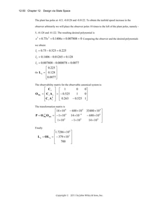 12-50 Chapter 12: Design via State Space

The plant has poles at -0.5, -0.0128 and -0.0122. To obtain the tenfold speed increase in the
observer arbitrarily we will place the observer poles 10 times to the left of the plant poles, namely 5, -0.128 and -0.122. The resulting desired polynomial is

s 3 + 0.75s 2 + 0.1406s + 0.007808 = 0 Comparing the observer and the desired polynomials
we obtain:

l1 = 0.75 − 0.525 = 0.225
l 2 = 0.1406 − 0.01265 = 0.128

l3 = 0.007808 − 0.000078 = 0.0077
⎡ 0.225 ⎤
⎢
⎥
Or L x = 0.128
⎢
⎥
⎢0.0077 ⎥
⎣
⎦
The observability matrix for the observable canonical system is:

O Mx

⎡ Cx
⎢
= ⎢ CxA x
⎢C x A 2
x
⎣

⎤ ⎡ 1
0
0⎤
⎥ ⎢
1
0⎥
⎥ = ⎢− 0.525
⎥
⎥ ⎢ 0.263 − 0.525 1⎥
⎦
⎦ ⎣

The transformation matrix is
−1
P = O Mz O mx

⎡14 × 10 4
⎢
= ⎢− 1 × 10 4
⎢ 1 × 10 4
⎣

− 688 × 10 4
14 × 10 − 4
− 1 × 10 4

33480 × 10 4 ⎤
⎥
− 688 × 10 4 ⎥
14 × 10 4 ⎥
⎦

Finally

⎡1.7286 × 10 6 ⎤
⎢
⎥
L z = OL x = ⎢ − 379 × 10 2 ⎥
⎢
⎥
700
⎣
⎦

Copyright © 2011 by John Wiley & Sons, Inc.

 