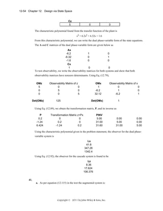 12-54 Chapter 12: Design via State Space

Cz
5

0

0

The characteristic polynomial found from the transfer function of the plant is
s3 + 6.2s2 + 6.32s + 1.6
From this characteristic polynomial, we can write the dual phase-variable form of the state equations.
The A and C matrices of the dual phase-variable form are given below as
Ax
-6.2
1
0
-6.32
0
1
-1.6
0
0
Cx
1
0
0
To test observability, we write the observability matrices for both systems and show that both

observability matrices have nonzero determinants. Using Eq. (12.79),
OMz
5
0
0

Observability Matrix of z
0
0
5
0
0
5
125

Det(OMz)

OMx
1
-6.2
32.12

Observability Matrix of x
0
0
1
0
-6.2
1
1

Det(OMx)

Using Eq. (12.89), we obtain the transformation matrix, P, and its inverse as
P
0.2
-1.24
6.424

Transformation Matrix z=Px
0
0
0.2
0
-1.24
0.2

PINV
5.00
31.00
31.60

0.00
5.00
31.00

0.00
0.00
5.00

Using the characteristic polynomial given in the problem statement, the observer for the dual phasevariable system is
Lx
41.8
347.28
1342.4

Using Eq. (12.92), the observer for the cascade system is found to be
Lz
8.36
17.624
106.376

41.
a. As per equation (12.115) in the text the augmented system is:

Copyright © 2011 by John Wiley & Sons, Inc.

 