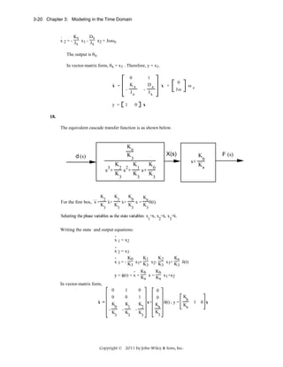 3-20 Chapter 3: Modeling in the Time Domain

.
Kx
Dx
x 2 = - J x1 - J x2 + Jωωz
x
x
The output is θx.
In vector-matrix form, θx = x1 . Therefore, y = x1.
.

x =

-

y =

0
Kx

-

Jx

1

1
Dx

0

0

x +

Jω

Jx

ωz

x

18.
The equivalent cascade transfer function is as shown below.

Ka
K

d (s)
3

s +

...

K

For the first box, x +

2 ..

K

3

x+

K
K

s +

K

3

1 .

K

K

2 2

K

3

x+

X(s)

3
1

K
s+

K

0

K

3

K

3

x=

Ka
K

K
s+

0

b

Ka

3

δ(t).

3
.

..

Selecting the phase variables as the state variables: x =x, x =x, x =x.
1

2

3

Writing the state and output equations:
.
x 1 = x2
.
x 2 = x3
.
K1
K0
K2
Ka
x 3 = - K x1- K x2- K x3+ K δ(t)
3
3
3
3
. Kb
Kb
y = φ(t) = x + K x = K x1+x2
a
a
In vector-matrix form,
0
1
0
0
K
0
0
1
0
.
b
x =
x + K δ(t) ; y =
K
K
K
Ka
a
0
1
2
K
K
K
K
3

3

3

3

Copyright © 2011 by John Wiley & Sons, Inc.

1

0 x

F (s)

 