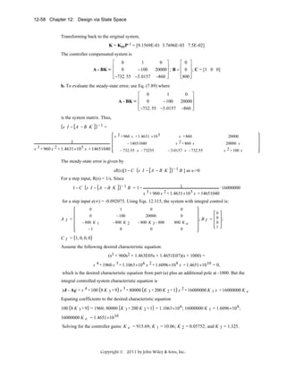 12-58 Chapter 12: Design via State Space

Transforming back to the original system,
K = KccP-1 = [9.1569E-01 3.7696E-03 7.5E-02]
The controller compensated system is
⎡ 0
1
⎢
A - BK = ⎢ 0
− 100
⎢
⎣−732. 55 −3.0157

0 ⎤
⎡ 0 ⎤
⎢
⎥
⎥
20000⎥ ; B = ⎢ 0 ⎥ ; C = [1 0 0]
⎢
⎥
⎥
−860 ⎦
⎣800 ⎦

b. To evaluate the steady-state error, use Eq. (7.89) where
⎡ 0
1
⎢
A - BK = ⎢ 0
− 100
⎢
⎣−732. 55 −3.0157

0 ⎤
⎥
20000⎥
⎥
−860 ⎦

is the system matrix. Thus,
s I − A −B K

−1 =

s 2 + 960 s + 1.4631 ×10 5
− 14651040

s + 860
2 + 860 s
s

− 732.55 s − 73255

− 3.0157 s − 732.55

1
s 3 + 960 s 2 + 1.4631 ×10 5 s + 14651040

20000
20000 s
s 2 + 100 s

The steady-state error is given by
sR(s)[1 − C s I − A − B K

− 1 B ] as s->0

For a step input, R(s) = 1/s. Since
−1 B = 1−

1− C s I − A − B K

1
16000000
s 3 + 960 s 2 + 1.4631×10 5 s + 14651040

for a step input e(∞) = -0.092073. Using Eqs. 12.115, the system with integral control is:
0

AI =

1

0

0

0

− 100

20000

0

− 800 K 1
−1

− 800 K 2
0

− 800 K 3 − 800
0

800 K e
0

0

;BI = 0 ;
0
1

C I = 1, 0, 0, 0

Assume the following desired characteristic equation:
(s3 + 960s2 + 1.463E05s + 1.4651E07)(s + 1000) =
s 4 + 1960 s 3 + 1.1063×10 6 s 2 + 1.6096×10 8 s + 1.4651×10 10 = 0,

which is the desired characteristic equation from part (a) plus an additional pole at -1000. But the
integral controlled system characteristic equation is
|sI - AI| = s 4 + 100 8 K 3 + 9 s 3 + 80000 K 3 + 200 K 2 + 1 s 2 + 16000000 K 1 s + 16000000 K e
Equating coefficients to the desired characteristic equation
100 8 K 3 + 9 = 1960; 80000 K 3 + 200 K 2 + 1 = 1.1063 ×10 6 ; 16000000 K 1 = 1.6096 ×10 8 ;

16000000 K e = 1.4651×10 10

Solving for the controller gains: K e = 915.69; K 1 = 10.06 ; K 2 = 0.05752 ; and K 3 = 1.325 .

Copyright © 2011 by John Wiley & Sons, Inc.

 