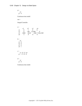 12-60 Chapter 12: Design via State Space

d=
u1
y1 0
Continuous-time model.
ans =
Integral Controller
a=
x1
0
0
-8048
-1

x1
x2
x3
x4

x2
x3
x4
1
0
0
-100
2e+004
0
-46.02
-1860 7.326e+005
0
0
0

b=
x1
x2
x3
x4

u1
0
0
0
1

c=
x1 x2 x3 x4
y1 1 0 0 0
d=
u1
y1 0
Continuous-time model.

Copyright © 2011 by John Wiley & Sons, Inc.

 