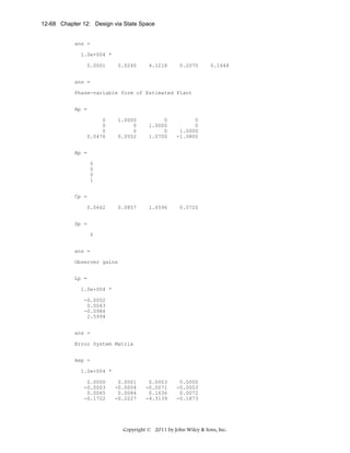 12-68 Chapter 12: Design via State Space

ans =
1.0e+004 *
0.0001

0.0240

4.1218

0.2070

0.1648

ans =
Phase-variable form of Estimated Plant
Ap =
0
0
0
0.0476

1.0000
0
0
0.0552

0
1.0000
0
1.0700

0
0
1.0000
-1.0800

0.0857

1.6596

0.0720

0.0003
-0.0071
0.1636
-4.3139

0.0000
-0.0003
0.0072
-0.1873

Bp =
0
0
0
1
Cp =
0.0662
Dp =
0
ans =
Observer gains
Lp =
1.0e+004 *
-0.0002
0.0043
-0.0986
2.5994
ans =
Error System Matrix
Aep =
1.0e+004 *
0.0000
-0.0003
0.0065
-0.1722

0.0001
-0.0004
0.0084
-0.2227

Copyright © 2011 by John Wiley & Sons, Inc.

 