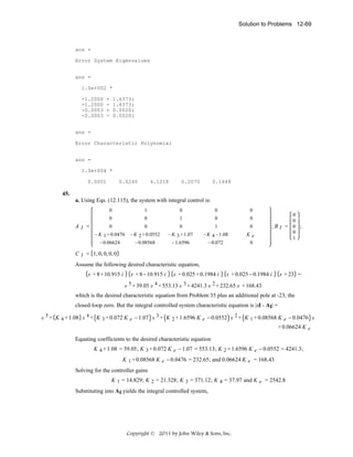 Solution to Problems 12-69

ans =
Error System Eigenvalues
ans =
1.0e+002 *
-1.2000
-1.2000
-0.0003
-0.0003

+
+
-

1.6373i
1.6373i
0.0020i
0.0020i

ans =
Error Characteristic Polynomial
ans =
1.0e+004 *
0.0001

0.0240

4.1218

0.2070

0.1648

45.
a. Using Eqs. (12.115), the system with integral control is:
0

0

0

0

0

0

1

0

0

0

0

0

1

0

− K 1 + 0.0476
− 0.06624

AI =

1

− K 2 + 0.0552
− 0.08568

− K 3 + 1.07
− 1.6596

− K 4 − 1.08
− 0.072

Ke
0

0
0
;BI = 0 ;
0
1

C I = 1, 0, 0, 0, 0

Assume the following desired characteristic equation,
s + 8 + 10.915 i

s + 8 − 10.915 i

s + 0.025 + 0.1984 i

s + 0.025 − 0.1984 i

s + 23 =

s 5 + 39.05 s 4 + 553.13 s 3 + 4241.3 s 2 + 232.65 s + 168.43

which is the desired characteristic equation from Problem 35 plus an additional pole at -23, the
closed-loop zero. But the integral controlled system characteristic equation is |sI - AI| =
s 5 + K 4 + 1.08 s 4 + K 3 + 0.072 K e − 1.07 s 3 + K 2 + 1.6596 K e − 0.0552 s 2 + K 1 + 0.08568 K e − 0.0476 s
+ 0.06624 K e
Equating coefficients to the desired characteristic equation
K 4 + 1.08 = 39.05 ; K 3 + 0.072 K e − 1.07 = 553.13 ; K 2 + 1.6596 K e − 0.0552 = 4241.3 ;

K 1 + 0.08568 K e − 0.0476 = 232.65 ; and 0.06624 K e = 168.43
Solving for the controller gains
K 1 = 14.829 ; K 2 = 21.328 ; K 3 = 371.12 ; K 4 = 37.97 and K e = 2542.8

Substituting into AI yields the integral controlled system,

Copyright © 2011 by John Wiley & Sons, Inc.

 