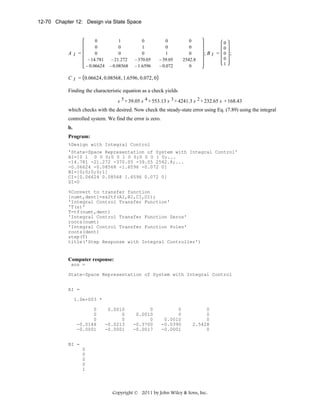 12-70 Chapter 12: Design via State Space

0
0
0
− 14.781
− 0.06624

AI =

1
0
0
− 21.272
− 0.08568

0
1
0
− 370.05
− 1.6596

0
0
1
− 39.05
− 0.072

0
0
0
2542.8
0

0
0
;BI = 0 ;
0
1

C I = 0.06624 , 0.08568 , 1.6596 , 0.072 , 0

Finding the characteristic equation as a check yields
s 5 + 39.05 s 4 + 553.13 s 3 + 4241.3 s 2 + 232.65 s + 168.43

which checks with the desired. Now check the steady-state error using Eq. (7.89) using the integral
controlled system. We find the error is zero.
b.
Program:
%Design with Integral Control
'State-Space Representation of System with Integral Control'
AI=[0 1 0 0 0;0 0 1 0 0;0 0 0 1 0;...
-14.781 -21.272 -370.05 -39.05 2542.8;...
-0.06624 -0.08568 -1.6596 -0.072 0]
BI=[0;0;0;0;1]
CI=[0.06624 0.08568 1.6596 0.072 0]
DI=0
%Convert to transfer function
[numt,dent]=ss2tf(AI,BI,CI,DI);
'Integral Control Transfer Function'
'T(s)'
T=tf(numt,dent)
'Integral Control Transfer Function Zeros'
roots(numt)
'Integral Control Transfer Function Poles'
roots(dent)
step(T)
title('Step Response with Integral Controller')

Computer response:
ans =
State-Space Representation of System with Integral Control
AI =
1.0e+003 *
0
0
0
-0.0148
-0.0001

0.0010
0
0
-0.0213
-0.0001

0
0.0010
0
-0.3700
-0.0017

0
0
0.0010
-0.0390
-0.0001

0
0
0
2.5428
0

BI =
0
0
0
0
1

Copyright © 2011 by John Wiley & Sons, Inc.

 