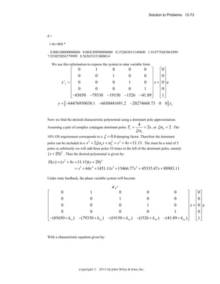 Solution to Problems 12-73

d=
1.0e+004 *
0.000100000000000 0.004189098000000 0.152603651149600 1.914775683863999
7.933055056779999 8.565653331000014
We use this information to express the system in state variable form:

1
0
0
0 ⎤
⎡ 0
⎡0⎤
⎢ 0
⎥
⎢0⎥
0
1
0
0 ⎥
⎢
⎢ ⎥
x 'x = ⎢ 0
0
0
1
0 ⎥ x + ⎢0⎥ u
⎢
⎥
⎢ ⎥
0
0
0
1 ⎥
⎢ 0
⎢0⎥
⎢ −85650 −79330 −19150 −1526 −41.89 ⎥
⎢1 ⎥
⎣
⎦
⎣ ⎦
y = [ −64476950038.1 −6650441691.2 −20274668.73 0 0] xx

Now we find the desired characteristic polynomial using a dominant pole approximation.
Assuming a pair of complex conjugate dominant poles Ts =

4

ξωn

= 2s , or ξωn = 2 . The

ξ = 0.6 damping factor. Therefore the dominant
2
s + 2ξωn s + ωn = s 2 + 4 s + 11.11 . The must be a total of 5

10% OS requirement corresponds to a
2

poles can be included in a
poles so arbitrarily we will add three poles 10 times to the left of the dominant poles, namely

( s + 20)3 . Thus the desired polynomial is given by:
D( s ) = ( s 2 + 4 s + 11.11)( s + 20)3
= s 5 + 64s 4 + 1451.11s 3 + 13466.77 s 2 + 45335.47 s + 88903.11
Under state feedback, the phase variable system will become
=

0
1
0
0
0
⎡
⎤
⎡0⎤
⎢
⎥
⎢0⎥
0
0
1
0
0
⎢
⎥
⎢ ⎥
⎢
⎥ x + ⎢0⎥ u
0
0
0
1
0
⎢
⎥
⎢ ⎥
0
0
0
0
1
⎢
⎥
⎢0⎥
⎢ −(85650 + k1x ) −(79330 + k2 x ) −(19150 + k3 x ) −(1526 + k4 x ) −(41.89 + k5 x ) ⎥
⎢1 ⎥
⎣ ⎦
⎣
⎦

With a characteristic equation given by:

Copyright © 2011 by John Wiley & Sons, Inc.

 