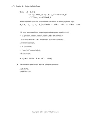 12-74 Chapter 12: Design via State Space

det( sI − ( Ax − Bx K x ))
= s 5 + (41.89 + k5 x ) s 4 + (1526 + k4 x ) s 3 + (19150 + k3 x ) s 2
+ (79330 + k2 x ) s + (85650 + k1x )
We now equate the coefficients of this equation with those of the desired polynomial to get:

K x = [k1x

k2 x

k3 x

k4 x

k5 x ] = [3253.11 −33994.53 −5683.28 −74.89 22.11]

This vector is now transformed to the original coordinate system using MATLAB:
>> Ax=[0 1 0 0 0; 0 0 1 0 0; 0 0 0 1 0; 0 0 0 0 1;-8.565653331000014e4 7.933055056779999E4 -1.914775683863999e4 -0.152603651149600E4 0.004189098000000E4];
>> Bx = [0;0;0;0;1];
>> P=ctrb(A,B)*inv(ctrb(Ax,Bx));
>>Kz=Kx*inv(P);

K = [4.422 110.04 16.93 −1.75 −0.14]
b. The simulation is performed with the following commands: 
 
>>Af=(A‐B*Kz) 
>>step(Af,B,C,D) 
 

Copyright © 2011 by John Wiley & Sons, Inc.

 