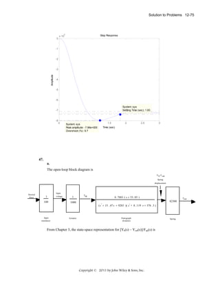 Solution to Problems 12-75

5

0

Step Response

x 10

-1

-2

Amplitude

-3

-4

-5

-6
System: sys
Settling Time (sec): 1.83

-7

-8

0

0.5
1
System: sys
Peak amplitude: -7.96e+005
Overshoot (%): 9.7

1.5

2

2.5

3

Time (sec)

 

47.
a.

The open-loop block diagram is
Y h-Y cat
Spring
displacement

Desired
force

1

Input
voltage

1

100

1000

Input
transducer

Actuator

Fup

0 . 7883 ( s + 53 . 85 )

Fout

82300
2
(s + 15 . 47 s + 9283 )( s + 8 . 119 s + 376 .3 )
2

Pantograph
dynamics

From Chapter 3, the state-space representation for [Yh(s) – Ycat(s)]/Fup(s) is

Copyright © 2011 by John Wiley & Sons, Inc.

Spring

 