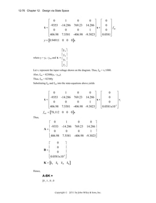 12-76 Chapter 12: Design via State Space

1
0
0 ⎤
⎡ 0
⎡ 0 ⎤
⎢ -9353 -14.286 769.23 14.286 ⎥
⎢ 0 ⎥
⎥x+⎢
⎥f
&
x=⎢
⎢ 0
⎢ 0 ⎥ up
0
0
1 ⎥
⎢
⎥
⎢
⎥
⎣ 406.98 7.5581 -406.98 -9.3023⎦
⎣ 0.0581⎦
y = [0.94911 0 0

0]x

⎡y h ⎤
.
⎢y h ⎥
where y = yh - ycat and x = ⎢ ⎥
yf
⎢. ⎥
⎣y f ⎦
Let vi represent the input voltage shown on the diagram. Thus, fup = vi/1000.
Also, fout = 82300(yh - ycat).
Thus, fout = 82300y
Substituting fup and fout into the state-equations above yields

1
0
0 ⎤
0
⎡ 0
⎡
⎤
⎢ -9353 -14.286 769.23 14.286 ⎥
⎢
⎥
0
⎥x+⎢
⎥ vi
&
x=⎢
⎢ 0
⎢
⎥
0
0
1 ⎥
0
⎢
⎥
⎢
-3 ⎥
⎣ 406.98 7.5581 -406.98 -9.3023⎦
⎣ 0.0581x10 ⎦
fout = [78,112 0 0 0]x
Thus,

1
0
0 ⎤
⎡ 0
⎢ -9353 -14.286 769.23 14.286 ⎥
A=⎢
0
0
0
1 ⎥
⎢ 406.98 7.5581 -406.98 -9.3023⎦
⎥
⎣
0
⎡
⎤
⎥
0
⎢
B=⎢
⎥
0
⎢ 0.0581x10-3 ⎦
⎥
⎣
K = [k1

k2

k3

k4 ]

Hence,

A-BK =
[0 , 1 , 0 , 0

Copyright © 2011 by John Wiley & Sons, Inc.

 